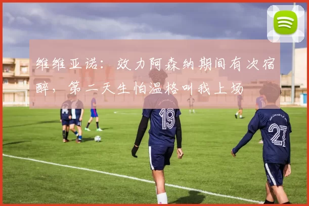 维维亚诺：效力阿森纳期间有次宿醉，第二天生怕温格叫我上场
