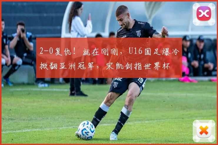 2-0复仇！就在刚刚，U16国足爆冷掀翻亚洲冠军，宋凯剑指世界杯