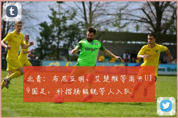 北青：布尼亚明、艾楚维等离开U19国足，补招杨铭锐等人入队